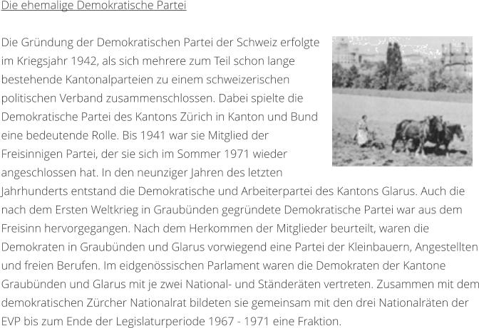 Die ehemalige Demokratische Partei  Die Grndung der Demokratischen Partei der Schweiz erfolgte im Kriegsjahr 1942, als sich mehrere zum Teil schon lange bestehende Kantonalparteien zu einem schweizerischen politischen Verband zusammenschlossen. Dabei spielte die Demokratische Partei des Kantons Zrich in Kanton und Bund eine bedeutende Rolle. Bis 1941 war sie Mitglied der Freisinnigen Partei, der sie sich im Sommer 1971 wieder angeschlossen hat. In den neunziger Jahren des letzten Jahrhunderts entstand die Demokratische und Arbeiterpartei des Kantons Glarus. Auch die nach dem Ersten Weltkrieg in Graubnden gegrndete Demokratische Partei war aus dem Freisinn hervorgegangen. Nach dem Herkommen der Mitglieder beurteilt, waren die Demokraten in Graubnden und Glarus vorwiegend eine Partei der Kleinbauern, Angestellten und freien Berufen. Im eidgenssischen Parlament waren die Demokraten der Kantone Graubnden und Glarus mit je zwei National- und Stnderten vertreten. Zusammen mit dem demokratischen Zrcher Nationalrat bildeten sie gemeinsam mit den drei Nationalrten der EVP bis zum Ende der Legislaturperiode 1967 - 1971 eine Fraktion.