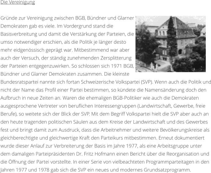 Die Vereinigung  Grnde zur Vereinigung zwischen BGB, Bndner und Glarner Demokraten gab es viele. Im Vordergrund stand die Basisverbreitung und damit die Verstrkung der Parteien, die umso notwendiger erschien, als die Politik je lnger desto mehr eidgenssisch geprgt war. Mitbestimmend war aber auch der Versuch, der stndig zunehmenden Zersplitterung der Parteien entgegenzuwirken. So schlossen sich 1971 BGB, Bndner und Glarner Demokraten zusammen. Die kleinste Bundesratspartei nannte sich fortan Schweizerische Volkspartei (SVP). Wenn auch die Politik und nicht der Name das Profil einer Partei bestimmen, so kndete die Namensnderung doch den Aufbruch in neue Zeiten an. Waren die ehemaligen BGB-Politiker wie auch die Demokraten ausgesprochene Vertreter von beruflichen Interessengruppen (Landwirtschaft, Gewerbe, freie Berufe), so weitete sich der Blick der SVP. Mit dem Begriff Volkspartei hielt die SVP aber auch an den heute tragenden politischen Sulen aus dem Kreise der Landwirtschaft und des Gewerbes fest und bringt damit zum Ausdruck, dass die Arbeitnehmer und weitere Bevlkerungskreise als gleichberechtigte und gleichwertige Kraft den Parteikurs mitbestimmen. Erneut dokumentiert wurde dieser Anlauf zur Verbreiterung der Basis im Jahre 1977, als eine Arbeitsgruppe unter dem damaligen Parteiprsidenten Dr. Fritz Hofmann einen Bericht ber die Reorganisation und die ffnung der Partei vorstellte. In einer Serie von vielbeachteten Programmparteitagen in den Jahren 1977 und 1978 gab sich die SVP ein neues und modernes Grundsatzprogramm.