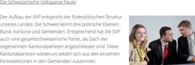 Die Schweizerische Volkspartei heute  Der Aufbau der SVP entspricht der fderalistischen Struktur unseres Landes. Die Schweiz kennt drei politische Ebenen: Bund, Kantone und Gemeinden. Entsprechend hat die SVP auch eine gesamtschweizerische Partei, als Dach der sogenannten Kantonalparteien angeschlossen sind. Diese Kantonalparteien wiederum setzen sich aus den einzelnen Parteisektionen in den Gemeinden zusammen.