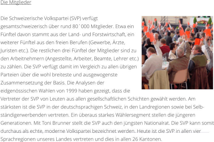 Die Mitglieder  Die Schweizerische Volkspartei (SVP) verfgt gesamtschweizerisch ber rund 80`000 Mitglieder. Etwa ein Fnftel davon stammt aus der Land- und Forstwirtschaft, ein weiterer Fnftel aus den freien Berufen (Gewerbe, rzte, Juristen etc.). Die restlichen drei Fnftel der Mitglieder sind zu den Arbeitnehmern (Angestellte, Arbeiter, Beamte, Lehrer etc.) zu zhlen. Die SVP verfgt damit im Vergleich zu allen brigen Parteien ber die wohl breiteste und ausgewogenste Zusammensetzung der Basis. Die Analysen der eidgenssischen Wahlen von 1999 haben gezeigt, dass die Vertreter der SVP von Leuten aus allen gesellschaftlichen Schichten gewhlt werden. Am strksten ist die SVP in der deutschsprachigen Schweiz, in den Landregionen sowie bei Selb-stndigerwerbenden vertreten. Ein beraus starkes Whlersegment stellen die jngeren Generationen. Mit Toni Brunner stellt die SVP auch den jngsten Nationalrat. Die SVP kann somit durchaus als echte, moderne Volkspartei bezeichnet werden. Heute ist die SVP in allen vier Sprachregionen unseres Landes vertreten und dies in allen 26 Kantonen.