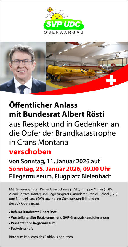 Mit Regierungsr�ten Pierre Alain Schnegg (SVP), Philippe M�ller (FDP), Astrid B�rtschi (Mitte) und Regierungsratskandidaten Daniel Bichsel (SVP)  und Raphael Lanz (SVP) sowie allen Grossratskandidierenden  der SVP Oberaargau. �	Referat Bundesrat Albert R�sti  �	Vorstellung aller Regierungs- und SVP-Grossratskandidierenden �	Pr�sentation Fliegermuseum  �	Festwirtschaft Bitte zum Parkieren das Parkhaus benutzen. �ﬀentlicher Anlass mit Bundesrat Albert R�sti aus Respekt und in Gedenken an die Opfer der Brandkatastrophe  in Crans Montana  verschoben von Sonntag, 11. Januar 2026 auf Sonntag, 25. Januar 2026, 09.00 Uhr Fliegermuseum, Flugplatz Bleienbach