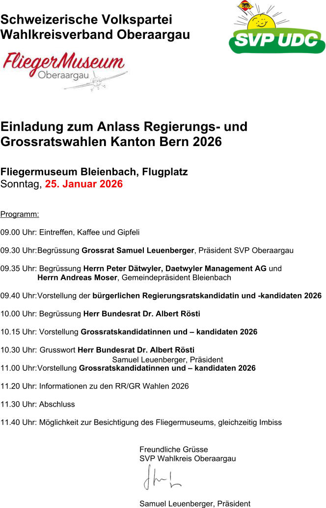Samuel Leuenberger, Pr�sident   Schweizerische Volkspartei Wahlkreisverband Oberaargau   Einladung zum Anlass Regierungs- und Grossratswahlen Kanton Bern 2026   Fliegermuseum Bleienbach, Flugplatz  Sonntag, 25. Januar 2026  Programm:  09.00 Uhr: Eintreffen, Kaffee und Gipfeli  09.30 Uhr: Begr�ssung Grossrat Samuel Leuenberger, Pr�sident SVP Oberaargau 09.35 Uhr: Begr�ssung Herrn Peter D�twyler, Daetwyler Management AG und   Herrn Andreas Moser, Gemeindepr�sident Bleienbach  09.40 Uhr: Vorstellung der b�rgerlichen Regierungsratskandidatin und -kandidaten 2026 10.00 Uhr: Begr�ssung Herr Bundesrat Dr. Albert R�sti  10.15 Uhr: Vorstellung Grossratskandidatinnen und � kandidaten 2026 10.30 Uhr:  Grusswort Herr Bundesrat Dr. Albert R�sti  11.00 Uhr: Vorstellung Grossratskandidatinnen und � kandidaten 2026 11.20 Uhr: Informationen zu den RR/GR Wahlen 2026  11.30 Uhr: Abschluss  11.40 Uhr: M�glichkeit zur Besichtigung des Fliegermuseums, gleichzeitig Imbiss Freundliche Gr�sse  SVP Wahlkreis Oberaargau  Samuel Leuenberger, Pr�sident