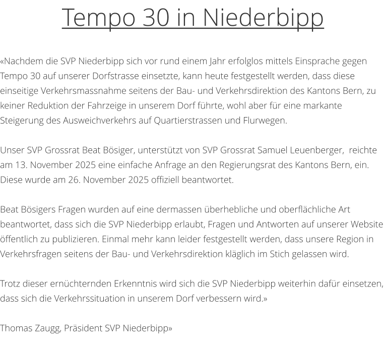 �Nachdem die SVP Niederbipp sich vor rund einem Jahr erfolglos mittels Einsprache gegen Tempo 30 auf unserer Dorfstrasse einsetzte, kann heute festgestellt werden, dass diese einseitige Verkehrsmassnahme seitens der Bau- und Verkehrsdirektion des Kantons Bern, zu keiner Reduktion der Fahrzeige in unserem Dorf f�hrte, wohl aber f�r eine markante Steigerung des Ausweichverkehrs auf Quartierstrassen und Flurwegen.   Unser SVP Grossrat Beat B�siger, unterst�tzt von SVP Grossrat Samuel Leuenberger,  reichte am 13. November 2025 eine einfache Anfrage an den Regierungsrat des Kantons Bern, ein. Diese wurde am 26. November 2025 offiziell beantwortet.    Beat B�sigers Fragen wurden auf eine dermassen �berhebliche und oberfl�chliche Art beantwortet, dass sich die SVP Niederbipp erlaubt, Fragen und Antworten auf unserer Website �ffentlich zu publizieren. Einmal mehr kann leider festgestellt werden, dass unsere Region in Verkehrsfragen seitens der Bau- und Verkehrsdirektion kl�glich im Stich gelassen wird.   Trotz dieser ern�chternden Erkenntnis wird sich die SVP Niederbipp weiterhin daf�r einsetzen, dass sich die Verkehrssituation in unserem Dorf verbessern wird.�   Thomas Zaugg, Pr�sident SVP Niederbipp�   Tempo 30 in Niederbipp